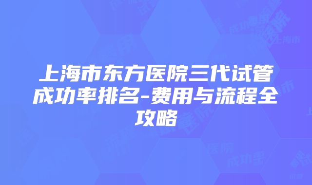 上海市东方医院三代试管成功率排名-费用与流程全攻略