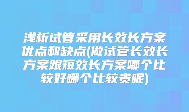 浅析试管采用长效长方案优点和缺点(做试管长效长方案跟短效长方案哪个比较好哪个比较贵呢)