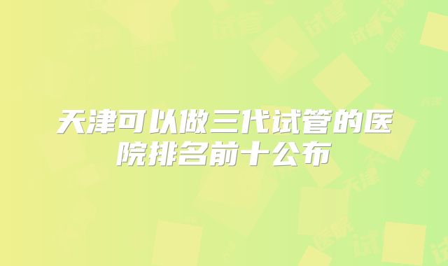 天津可以做三代试管的医院排名前十公布