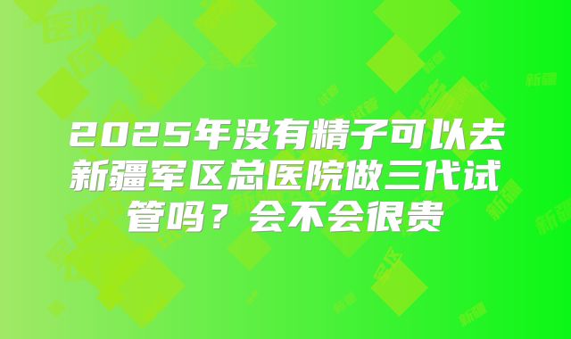 2025年没有精子可以去新疆军区总医院做三代试管吗？会不会很贵