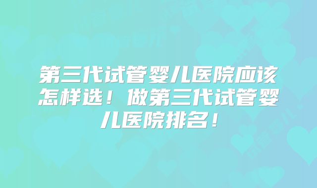 第三代试管婴儿医院应该怎样选！做第三代试管婴儿医院排名！