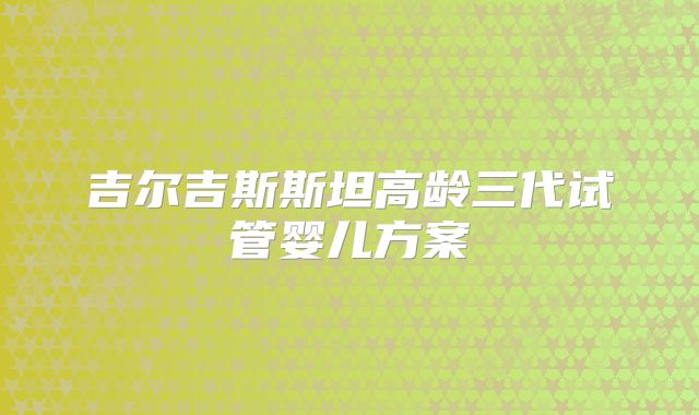 吉尔吉斯斯坦高龄三代试管婴儿方案