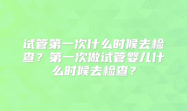 试管第一次什么时候去检查?第一次做试管婴儿什么时候去检查?