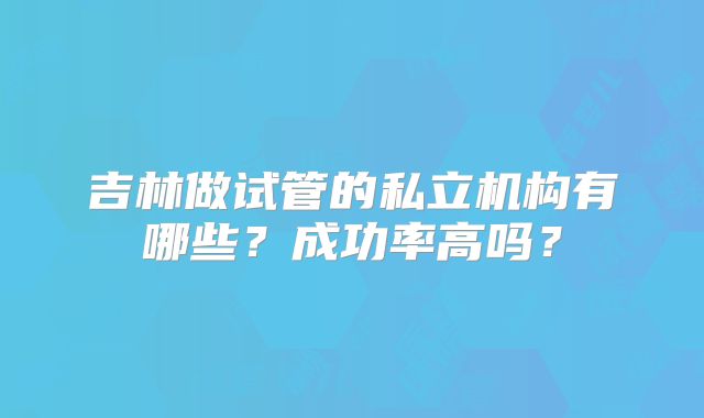 吉林做试管的私立机构有哪些?成功率高吗?