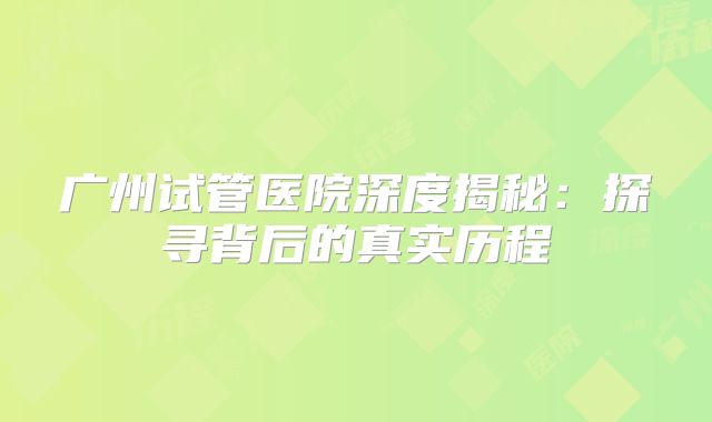 广州试管医院深度揭秘：探寻背后的真实历程