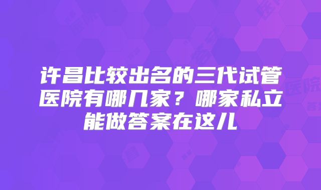 许昌比较出名的三代试管医院有哪几家？哪家私立能做答案在这儿