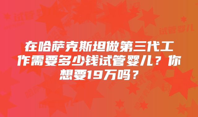 在哈萨克斯坦做第三代工作需要多少钱试管婴儿?你想要19万吗?