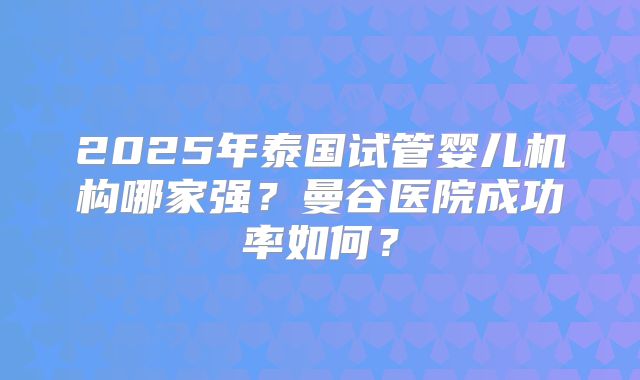 2025年泰国试管婴儿机构哪家强？曼谷医院成功率如何？