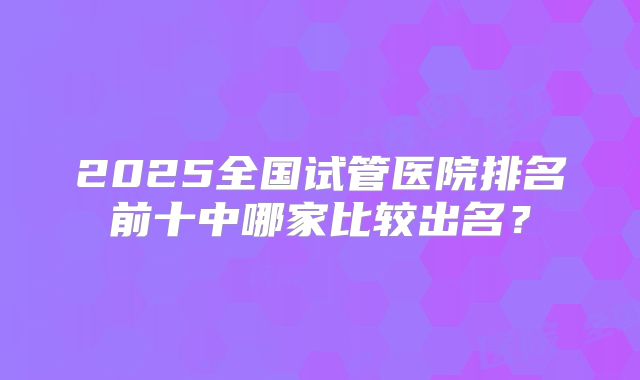 2025全国试管医院排名前十中哪家比较出名?