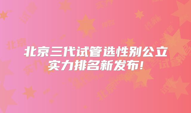 北京三代试管选性别公立实力排名新发布!