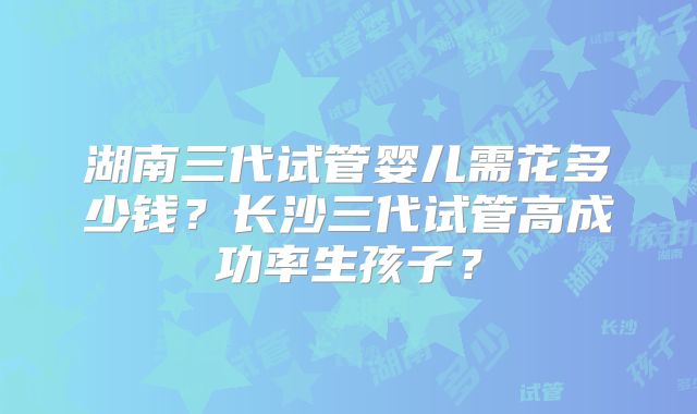湖南三代试管婴儿需花多少钱?长沙三代试管高成功率生孩子?