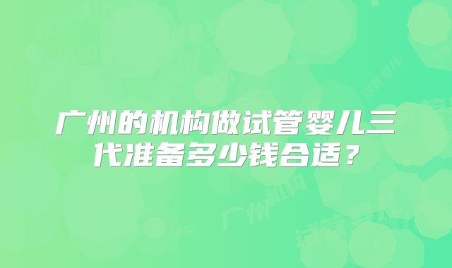 广州的机构做试管婴儿三代准备多少钱合适？