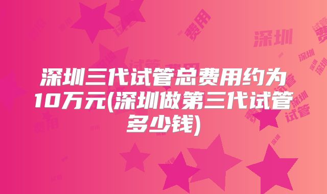 深圳三代试管总费用约为10万元(深圳做第三代试管多少钱)