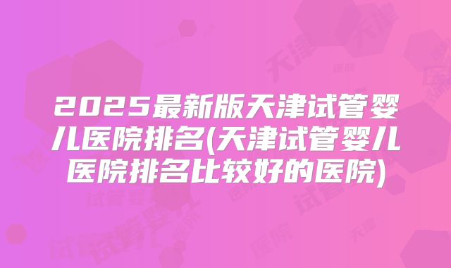 2025最新版天津试管婴儿医院排名(天津试管婴儿医院排名比较好的医院)