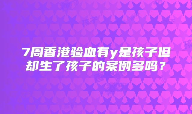 7周香港验血有y是孩子但却生了孩子的案例多吗?