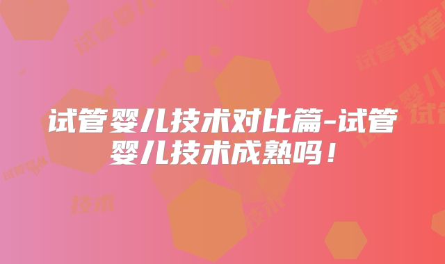 试管婴儿技术对比篇-试管婴儿技术成熟吗！