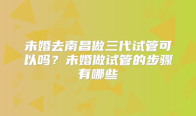 未婚去南昌做三代试管可以吗？未婚做试管的步骤有哪些