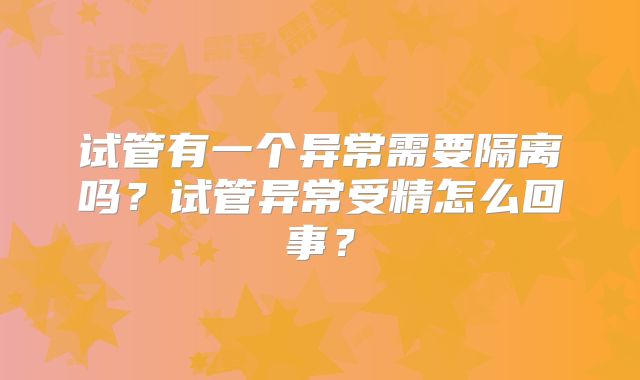 试管有一个异常需要隔离吗?试管异常受精怎么回事?