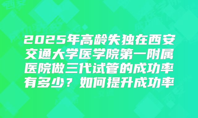 2025年高龄失独在西安交通大学医学院第一附属医院做三代试管的成功率有多少?如何提升成功率