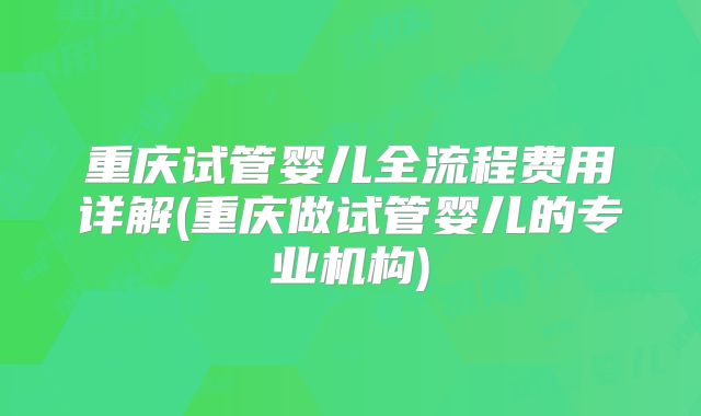 重庆试管婴儿全流程费用详解(重庆做试管婴儿的专业机构)