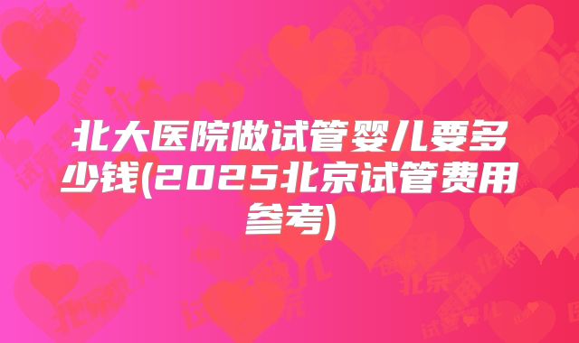 北大医院做试管婴儿要多少钱(2025北京试管费用参考)