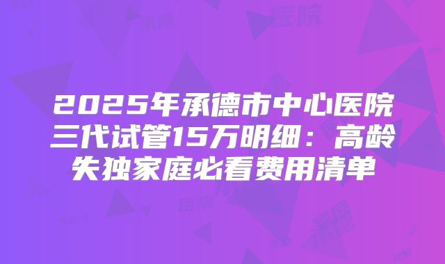 2025年承德市中心医院三代试管15万明细：高龄失独家庭必看费用清单