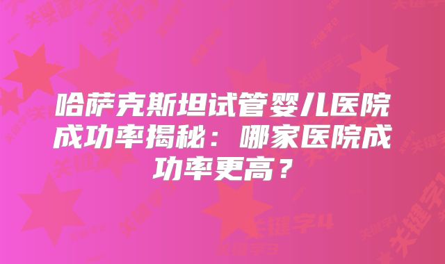 哈萨克斯坦试管婴儿医院成功率揭秘：哪家医院成功率更高？
