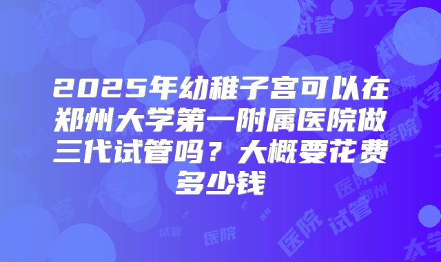2025年幼稚子宫可以在郑州大学第一附属医院做三代试管吗？大概要花费多少钱