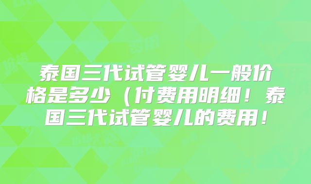 泰国三代试管婴儿一般价格是多少（付费用明细！泰国三代试管婴儿的费用！