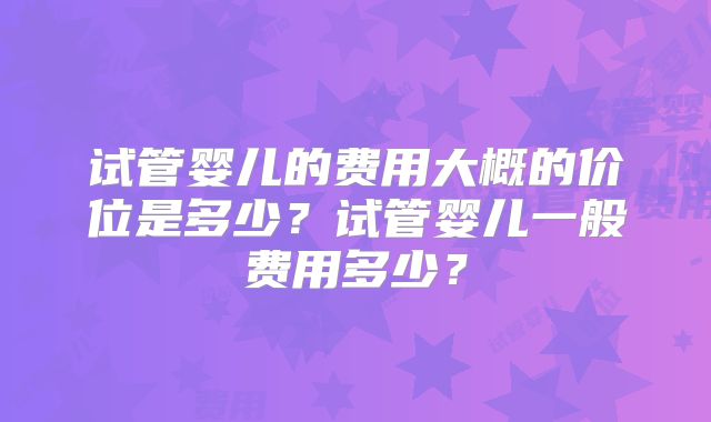 试管婴儿的费用大概的价位是多少？试管婴儿一般费用多少？