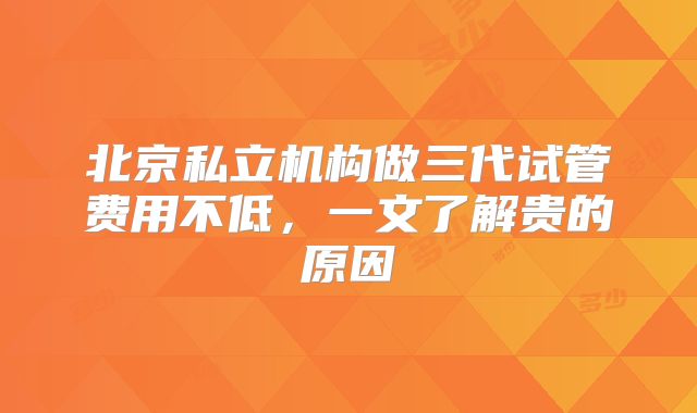 北京私立机构做三代试管费用不低，一文了解贵的原因