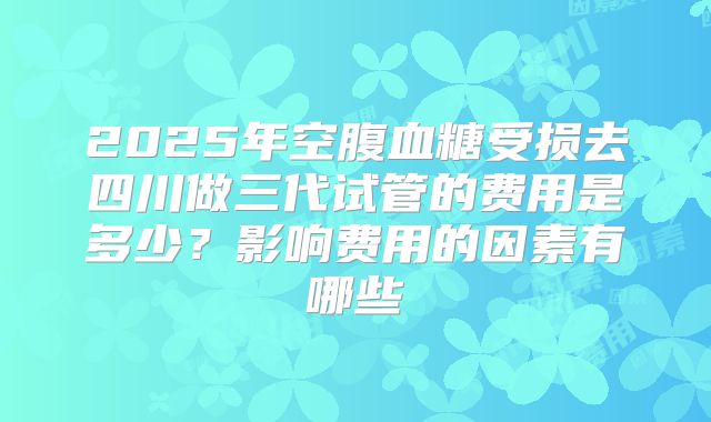 2025年空腹血糖受损去四川做三代试管的费用是多少？影响费用的因素有哪些