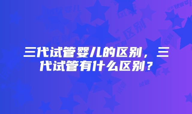 三代试管婴儿的区别，三代试管有什么区别？
