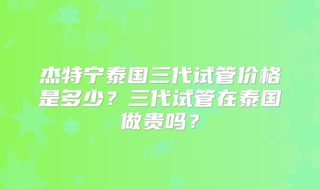 杰特宁泰国三代试管价格是多少?三代试管在泰国做贵吗?