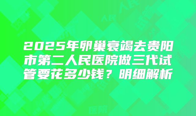 2025年卵巢衰竭去贵阳市第二人民医院做三代试管要花多少钱?明细解析