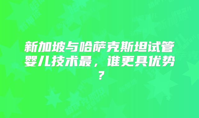 新加坡与哈萨克斯坦试管婴儿技术最，谁更具优势？