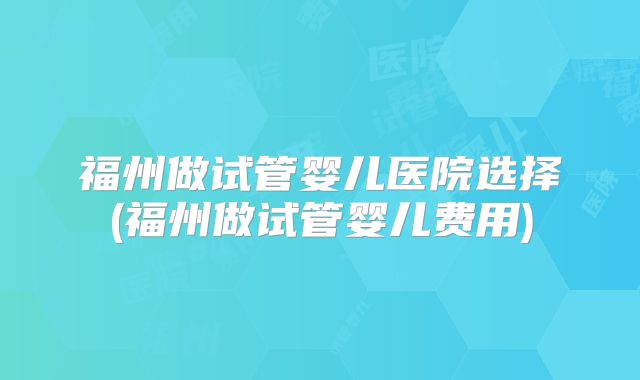福州做试管婴儿医院选择(福州做试管婴儿费用)