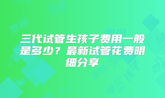 三代试管生孩子费用一般是多少?最新试管花费明细分享