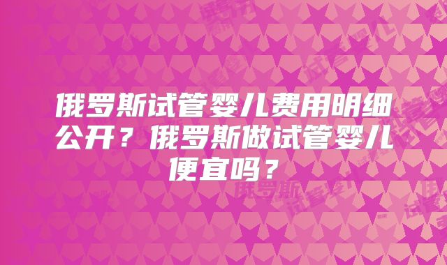 俄罗斯试管婴儿费用明细公开？俄罗斯做试管婴儿便宜吗？