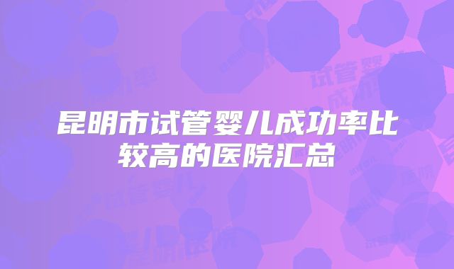 昆明市试管婴儿成功率比较高的医院汇总