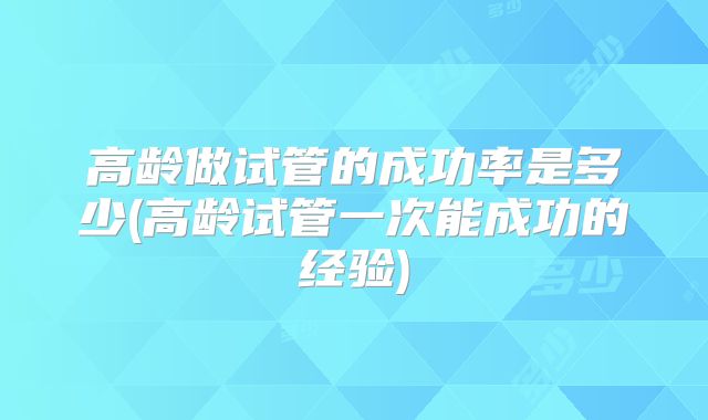高龄做试管的成功率是多少(高龄试管一次能成功的经验)