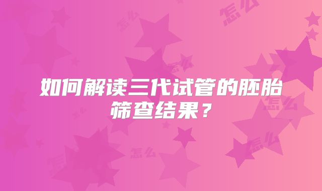 如何解读三代试管的胚胎筛查结果？
