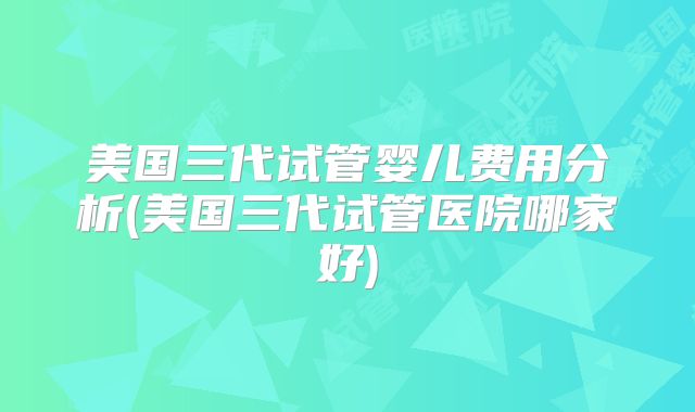 美国三代试管婴儿费用分析(美国三代试管医院哪家好)