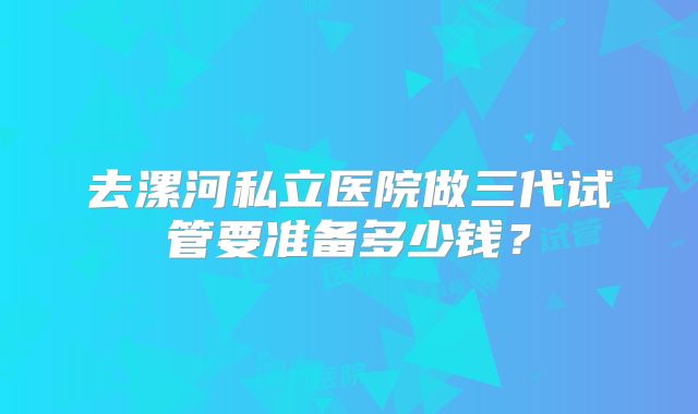 去漯河私立医院做三代试管要准备多少钱？
