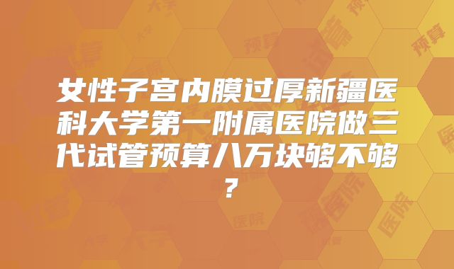 女性子宫内膜过厚新疆医科大学第一附属医院做三代试管预算八万块够不够？
