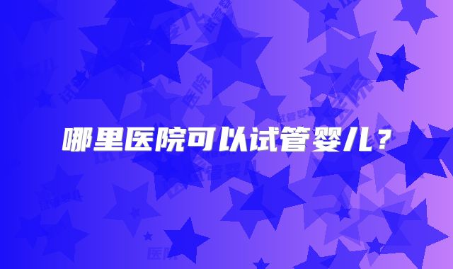 哪里医院可以试管婴儿？