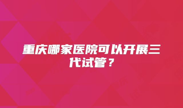 重庆哪家医院可以开展三代试管?