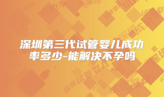 深圳第三代试管婴儿成功率多少-能解决不孕吗