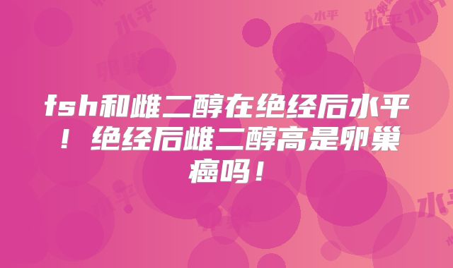 fsh和雌二醇在绝经后水平！绝经后雌二醇高是卵巢癌吗！