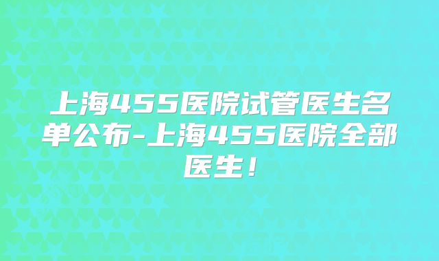 上海455医院试管医生名单公布-上海455医院全部医生!